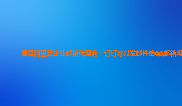 温县阿里云企业邮箱代理商：钉钉可以发邮件给qq邮箱吗