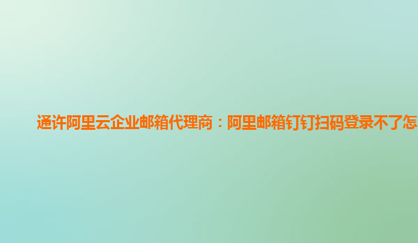 通许阿里云企业邮箱代理商：阿里邮箱钉钉扫码登录不了怎么办