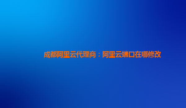 成都阿里云代理商：阿里云端口在哪修改