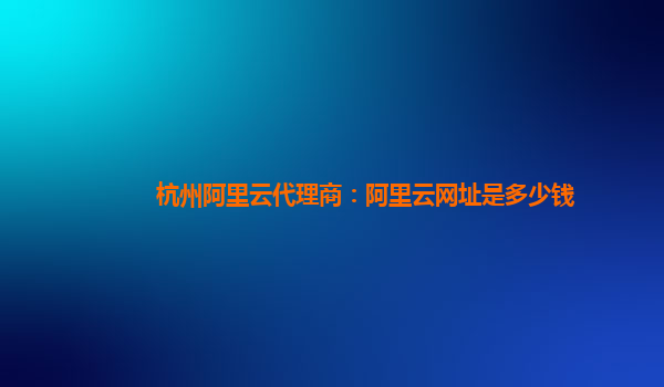 杭州阿里云代理商：阿里云网址是多少钱