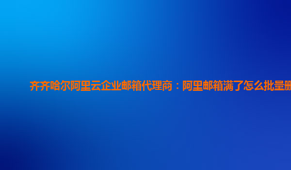 齐齐哈尔阿里云企业邮箱代理商：阿里邮箱满了怎么批量删除