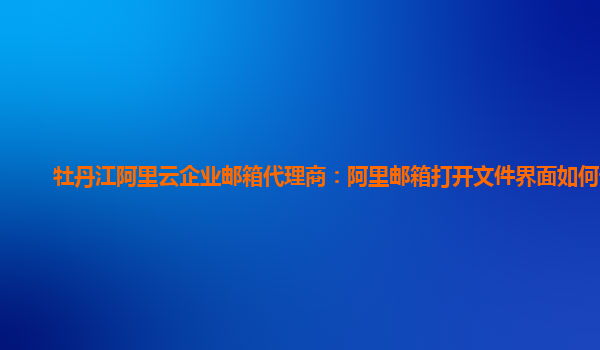 牡丹江阿里云企业邮箱代理商：阿里邮箱打开文件界面如何设置