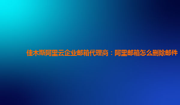 佳木斯阿里云企业邮箱代理商：阿里邮箱怎么删除邮件