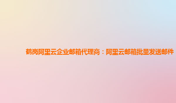 鹤岗阿里云企业邮箱代理商：阿里云邮箱批量发送邮件