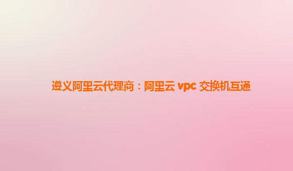 遵义阿里云代理商：阿里云 vpc 交换机互通