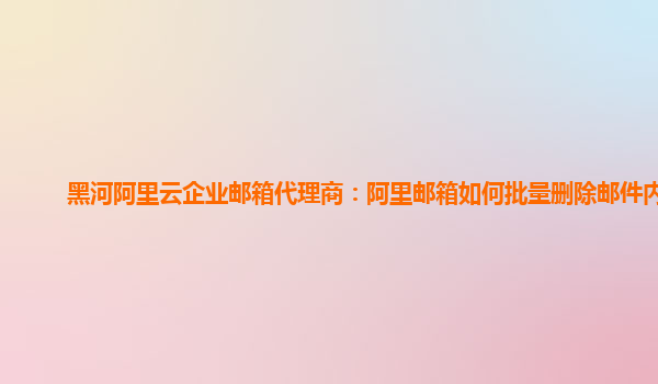 黑河阿里云企业邮箱代理商：阿里邮箱如何批量删除邮件内容