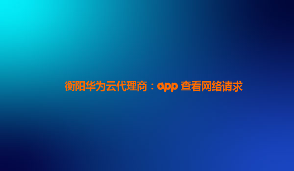 衡阳华为云代理商：app 查看网络请求