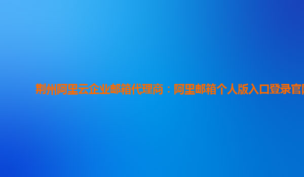 荆州阿里云企业邮箱代理商：阿里邮箱个人版入口登录官网