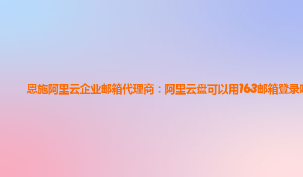 恩施阿里云企业邮箱代理商：阿里云盘可以用163邮箱登录吗