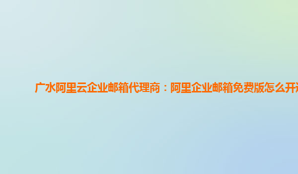 广水阿里云企业邮箱代理商：阿里企业邮箱免费版怎么开通