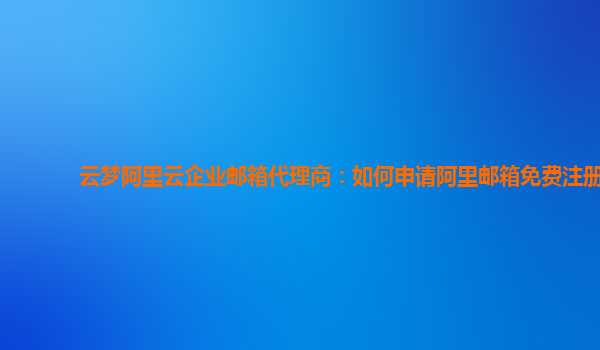 云梦阿里云企业邮箱代理商：如何申请阿里邮箱免费注册