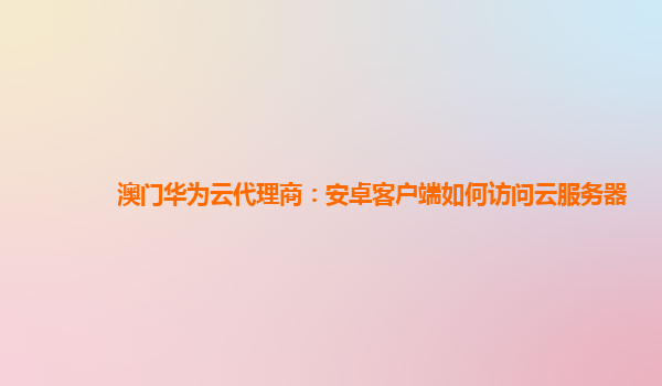 澳门华为云代理商：安卓客户端如何访问云服务器