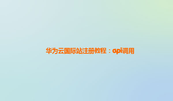 华为云国际站注册教程：api调用