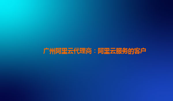 广州阿里云代理商：阿里云服务的客户