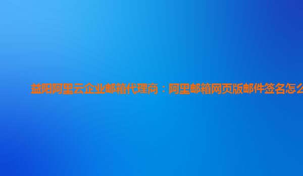 益阳阿里云企业邮箱代理商：阿里邮箱网页版邮件签名怎么用