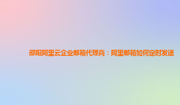 邵阳阿里云企业邮箱代理商：阿里邮箱如何定时发送