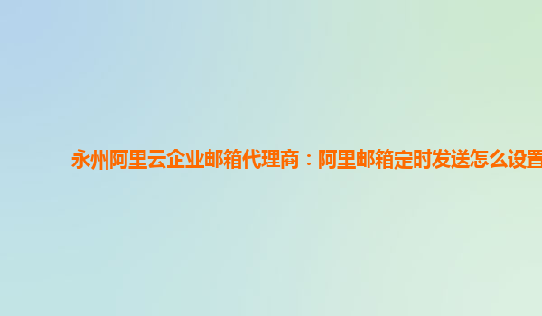 永州阿里云企业邮箱代理商：阿里邮箱定时发送怎么设置