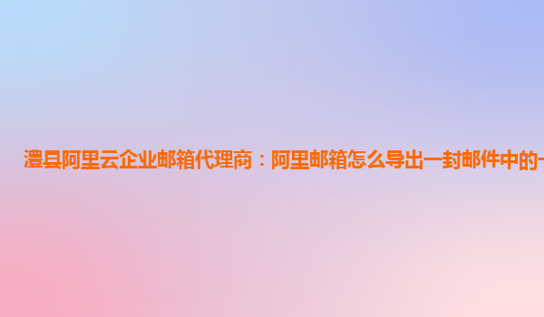 澧县阿里云企业邮箱代理商：阿里邮箱怎么导出一封邮件中的一段文字