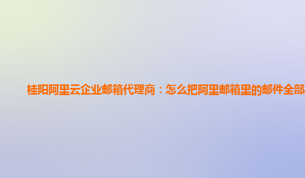 桂阳阿里云企业邮箱代理商：怎么把阿里邮箱里的邮件全部导出