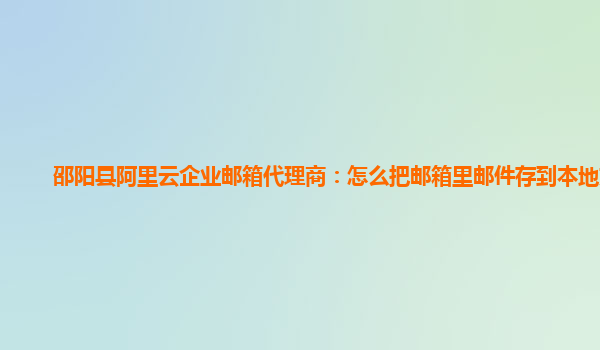 邵阳县阿里云企业邮箱代理商：怎么把邮箱里邮件存到本地文件