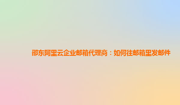 邵东阿里云企业邮箱代理商：如何往邮箱里发邮件