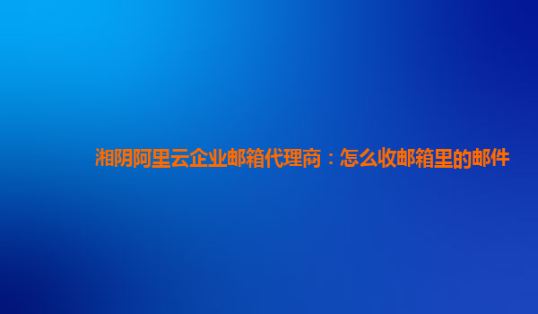 湘阴阿里云企业邮箱代理商：怎么收邮箱里的邮件