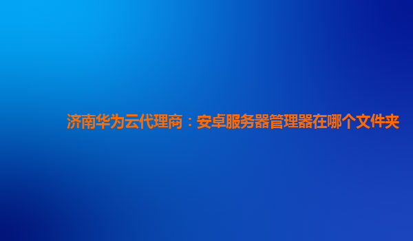 济南华为云代理商：安卓服务器管理器在哪个文件夹