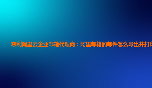 慈利阿里云企业邮箱代理商：阿里邮箱的邮件怎么导出并打印出来