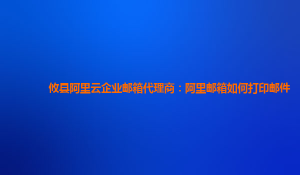 攸县阿里云企业邮箱代理商：阿里邮箱如何打印邮件