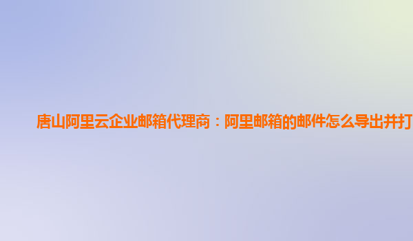 唐山阿里云企业邮箱代理商：阿里邮箱的邮件怎么导出并打印呢