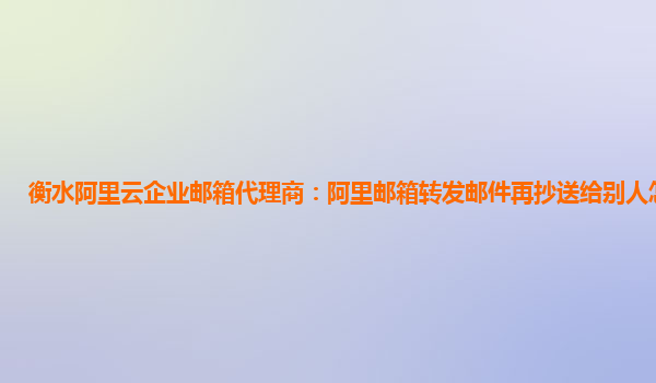 衡水阿里云企业邮箱代理商：阿里邮箱转发邮件再抄送给别人怎么发送