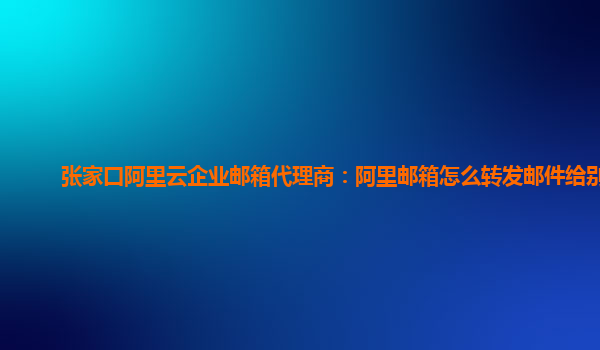 张家口阿里云企业邮箱代理商：阿里邮箱怎么转发邮件给别人