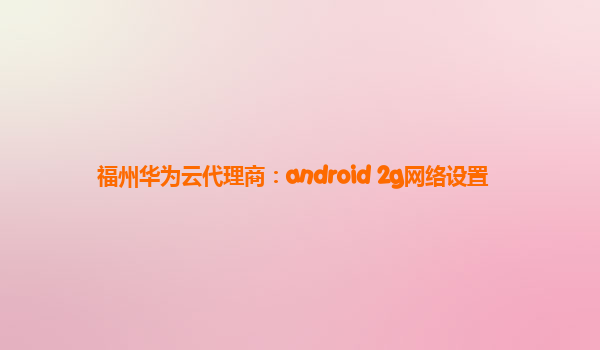 福州华为云代理商：android 2g网络设置