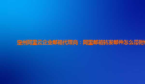 定州阿里云企业邮箱代理商：阿里邮箱转发邮件怎么带附件