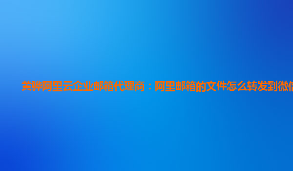 黄骅阿里云企业邮箱代理商：阿里邮箱的文件怎么转发到微信里去