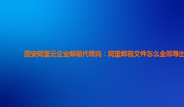 固安阿里云企业邮箱代理商：阿里邮箱文件怎么全部导出