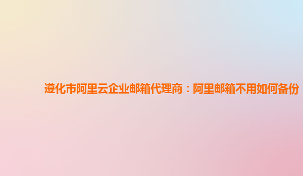 遵化市阿里云企业邮箱代理商：阿里邮箱不用如何备份