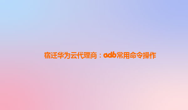 宿迁华为云代理商：adb常用命令操作