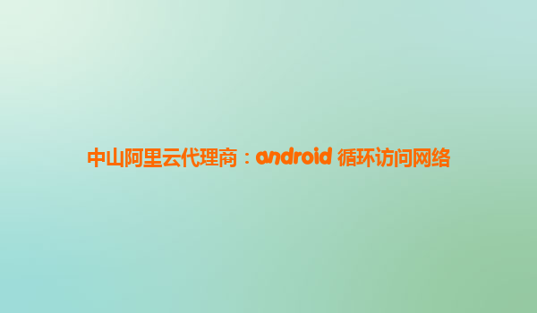 中山阿里云代理商：android 循环访问网络