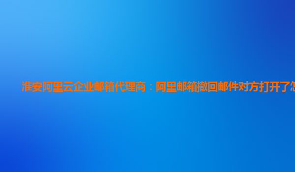 淮安阿里云企业邮箱代理商：阿里邮箱撤回邮件对方打开了怎么办