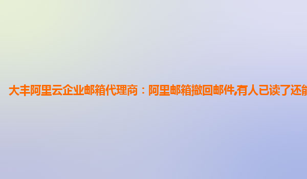 大丰阿里云企业邮箱代理商：阿里邮箱撤回邮件,有人已读了还能撤回吗