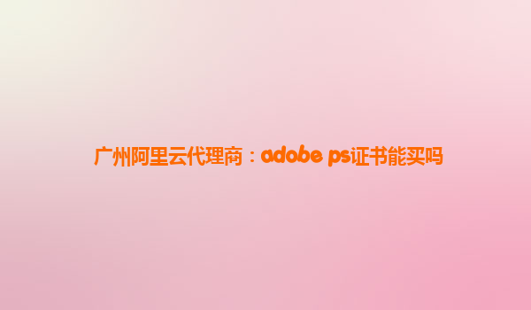 广州阿里云代理商：adobe ps证书能买吗