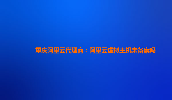 重庆阿里云代理商：阿里云虚拟主机未备案吗