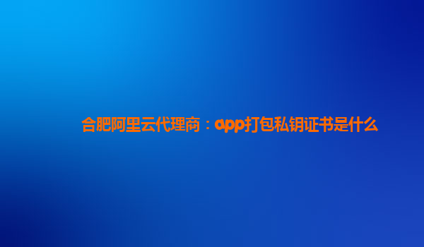 合肥阿里云代理商：app打包私钥证书是什么