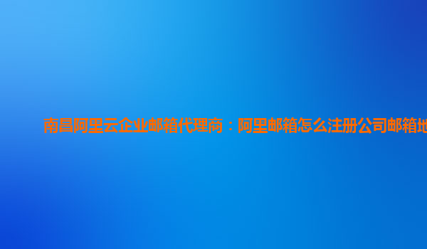 南昌阿里云企业邮箱代理商：阿里邮箱怎么注册公司邮箱地址