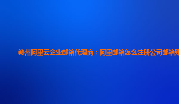 赣州阿里云企业邮箱代理商：阿里邮箱怎么注册公司邮箱账号