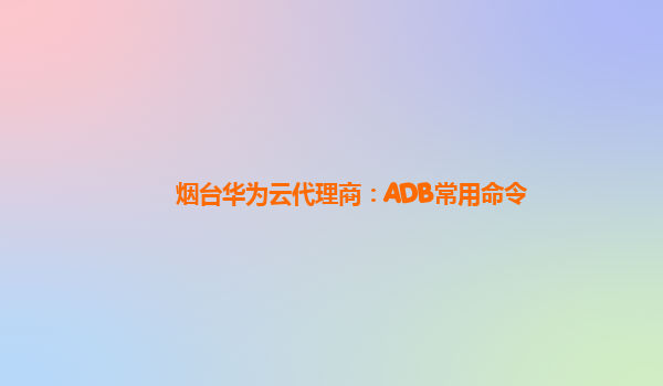 烟台华为云代理商：ADB常用命令