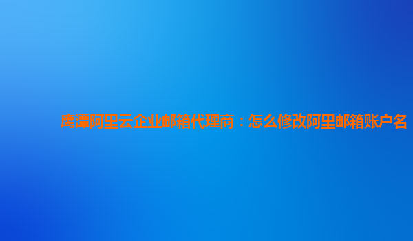 鹰潭阿里云企业邮箱代理商：怎么修改阿里邮箱账户名