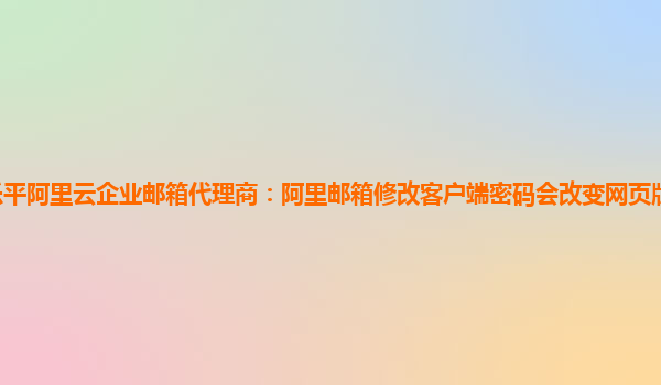 乐平阿里云企业邮箱代理商：阿里邮箱修改客户端密码会改变网页版密码吗安全吗