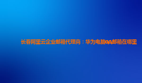 长春阿里云企业邮箱代理商：华为电脑qq邮箱在哪里